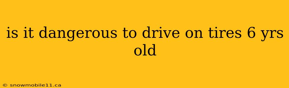 is it dangerous to drive on tires 6 yrs old