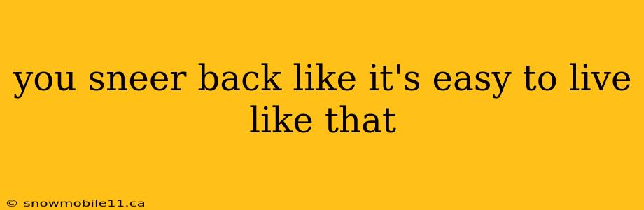 you sneer back like it's easy to live like that