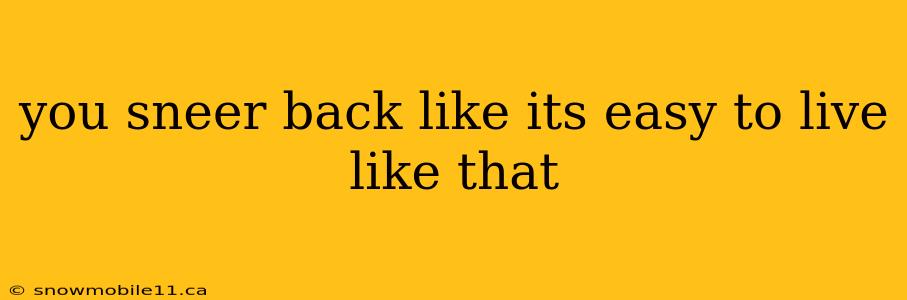 you sneer back like its easy to live like that