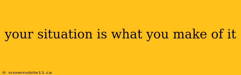 your situation is what you make of it